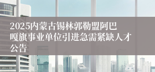 2025内蒙古锡林郭勒盟阿巴嘎旗事业单位引进急需紧缺人才公告