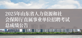2025年山东省人力资源和社会保障厅直属事业单位招聘考试总成绩公告