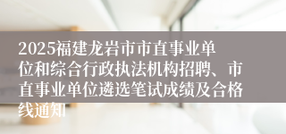 2025福建龙岩市市直事业单位和综合行政执法机构招聘、市直事业单位遴选笔试成绩及合格线通知