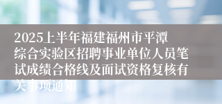 2025上半年福建福州市平潭综合实验区招聘事业单位人员笔试成绩合格线及面试资格复核有关事项通知