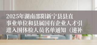 2025年湖南邵阳新宁县县直事业单位和县属国有企业人才引进入围体检人员名单通知（递补）