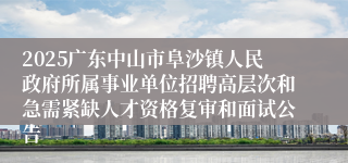 2025广东中山市阜沙镇人民政府所属事业单位招聘高层次和急需紧缺人才资格复审和面试公告