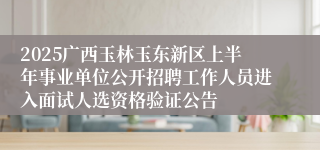 2025广西玉林玉东新区上半年事业单位公开招聘工作人员进入面试人选资格验证公告