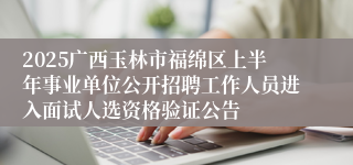 2025广西玉林市福绵区上半年事业单位公开招聘工作人员进入面试人选资格验证公告