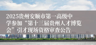 2025贵州安顺市第一高级中学参加“第十三届贵州人才博览会”引才现场资格审查公告