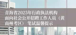青海省2025年行政执法机构面向社会公开招聘工作人员（黄南州考区） 笔试温馨提示