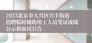 2025北京市大兴区兴丰街道招聘临时辅助用工人员笔试成绩公示和面试公告