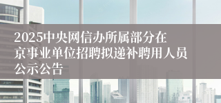 2025中央网信办所属部分在京事业单位招聘拟递补聘用人员公示公告
