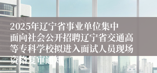 2025年辽宁省事业单位集中面向社会公开招聘辽宁省交通高等专科学校拟进入面试人员现场资格复审通知