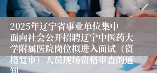 2025年辽宁省事业单位集中面向社会公开招聘辽宁中医药大学附属医院岗位拟进入面试（资格复审）人员现场资格审查的通知