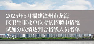 2025年5月福建漳州市龙海区卫生事业单位考试招聘申请笔试加分成绩达到合格线人员名单公示