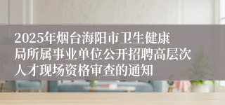 2025年烟台海阳市卫生健康局所属事业单位公开招聘高层次人才现场资格审查的通知