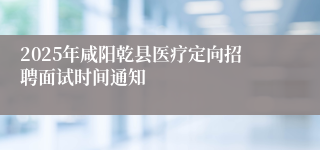 2025年咸阳乾县医疗定向招聘面试时间通知