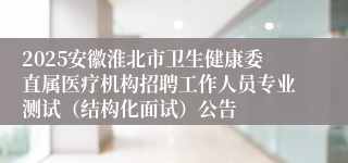 2025安徽淮北市卫生健康委直属医疗机构招聘工作人员专业测试（结构化面试）公告