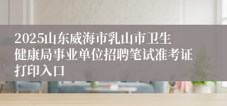 2025山东威海市乳山市卫生健康局事业单位招聘笔试准考证打印入口