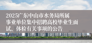 2025广东中山市水务局所属事业单位集中招聘高校毕业生面试、体检有关事项的公告