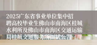 2025广东省事业单位集中招聘高校毕业生佛山市南海区桂城水利所及佛山市南海区交通运输局桂城交通服务所面试公告