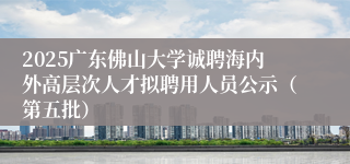 2025广东佛山大学诚聘海内外高层次人才拟聘用人员公示（第五批）
