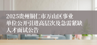 2025贵州铜仁市万山区事业单位公开引进高层次及急需紧缺人才面试公告