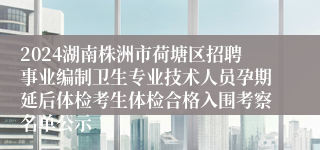 2024湖南株洲市荷塘区招聘事业编制卫生专业技术人员孕期延后体检考生体检合格入围考察名单公示