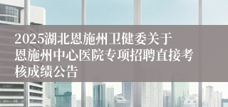 2025湖北恩施州卫健委关于恩施州中心医院专项招聘直接考核成绩公告