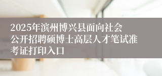 2025年滨州博兴县面向社会公开招聘硕博士高层人才笔试准考证打印入口
