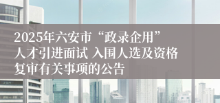 2025年六安市“政录企用”人才引进面试 入围人选及资格复审有关事项的公告