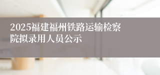 2025福建福州铁路运输检察院拟录用人员公示