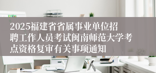 2025福建省省属事业单位招聘工作人员考试闽南师范大学考点资格复审有关事项通知