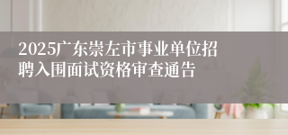 2025广东崇左市事业单位招聘入围面试资格审查通告