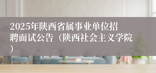 2025年陕西省属事业单位招聘面试公告（陕西社会主义学院）