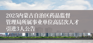 2025内蒙古自治区药品监督管理局所属事业单位高层次人才引进3人公告