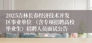 2025吉林长春经济技术开发区事业单位 （含专项招聘高校毕业生）招聘人员面试公告