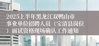 2025上半年黑龙江双鸭山市事业单位招聘人员（宝清县岗位）面试资格现场确认工作通知