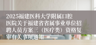 2025福建医科大学附属口腔医院关于福建省省属事业单位招聘人员方案三（医疗类）资格复审有关事项通知