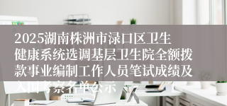 2025湖南株洲市渌口区卫生健康系统选调基层卫生院全额拨款事业编制工作人员笔试成绩及入围考察名单公示