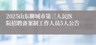 2025山东聊城市第三人民医院招聘备案制工作人员5人公告