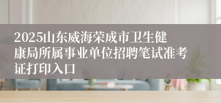 2025山东威海荣成市卫生健康局所属事业单位招聘笔试准考证打印入口