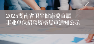 2025湖南省卫生健康委直属事业单位招聘资格复审通知公示