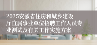 2025安徽省住房和城乡建设厅直属事业单位招聘工作人员专业测试及有关工作实施方案