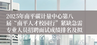 2025年南平碳计量中心第八届“南平人才校园行”紧缺急需专业人员招聘面试成绩排名及拟进入体检人员名单公示