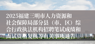2025福建三明市人力资源和社会保障局部分县（市、区）综合行政执法机构招聘笔试成绩和面试资格复核等有关事项通告