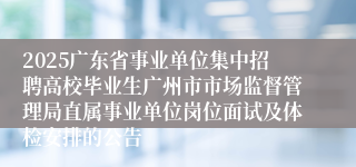 2025广东省事业单位集中招聘高校毕业生广州市市场监督管理局直属事业单位岗位面试及体检安排的公告