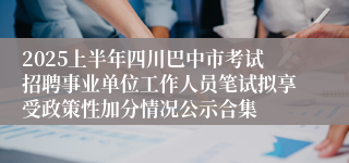 2025上半年四川巴中市考试招聘事业单位工作人员笔试拟享受政策性加分情况公示合集