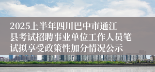2025上半年四川巴中市通江县考试招聘事业单位工作人员笔试拟享受政策性加分情况公示
