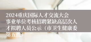 2024重庆国际人才交流大会事业单位考核招聘紧缺高层次人才拟聘人员公示（市卫生健康委第五批）