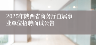 2025年陕西省商务厅直属事业单位招聘面试公告