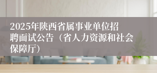 2025年陕西省属事业单位招聘面试公告（省人力资源和社会保障厅）