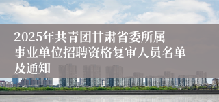 2025年共青团甘肃省委所属事业单位招聘资格复审人员名单及通知
