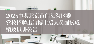 2025中共北京市门头沟区委党校招聘出站博士后人员面试成绩及试讲公告